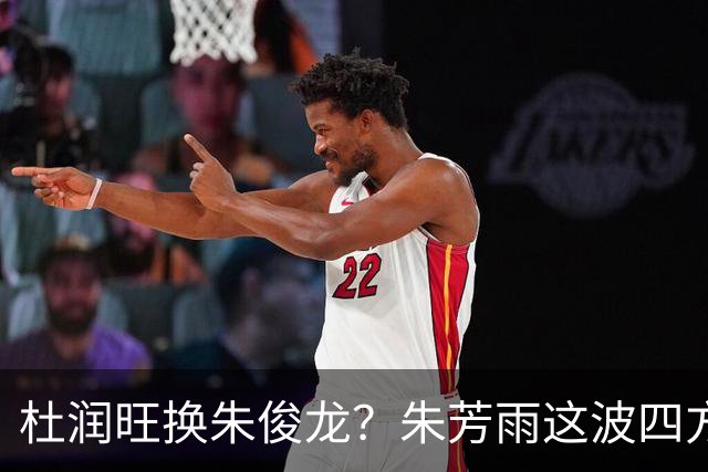 杜润旺换朱俊龙？朱芳雨这波四方大交易要是成了，CBA太疯狂