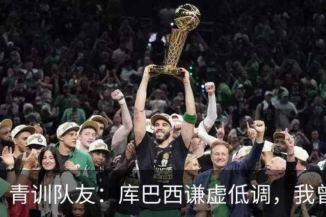 青训队友：库巴西谦虚低调，我曾因丢球哭泣他直接一条龙帮我报仇